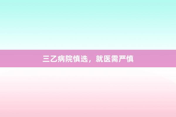 三乙病院慎选，就医需严慎