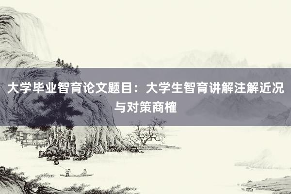 大学毕业智育论文题目：大学生智育讲解注解近况与对策商榷