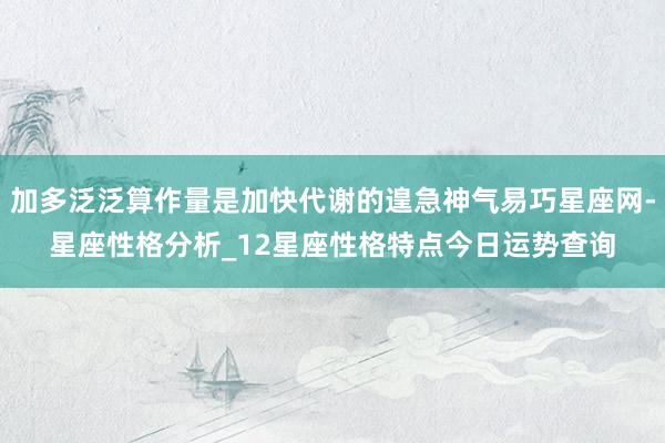 加多泛泛算作量是加快代谢的遑急神气易巧星座网-星座性格分析_12星座性格特点今日运势查询