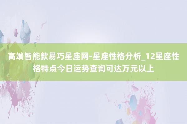 高端智能款易巧星座网-星座性格分析_12星座性格特点今日运势查询可达万元以上