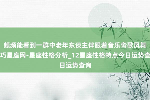 频频能看到一群中老年东谈主伴跟着音乐鸾歌凤舞易巧星座网-星座性格分析_12星座性格特点今日运势查询
