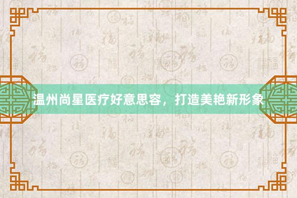 温州尚星医疗好意思容，打造美艳新形象