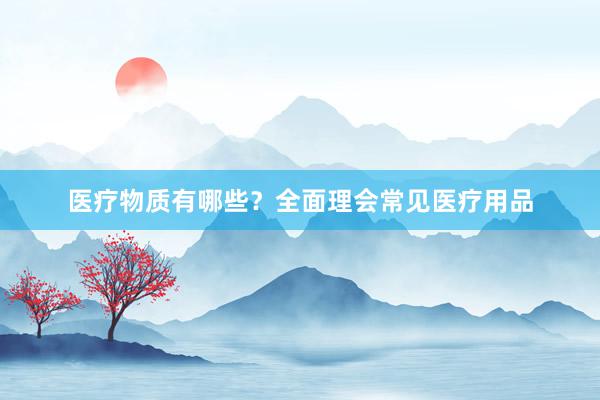 医疗物质有哪些？全面理会常见医疗用品